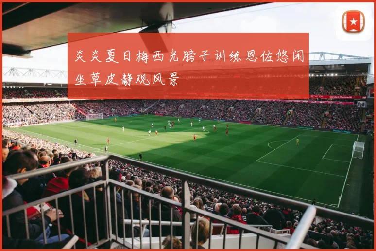 炎炎夏日梅西光膀子训练恩佐悠闲坐草皮静观风景