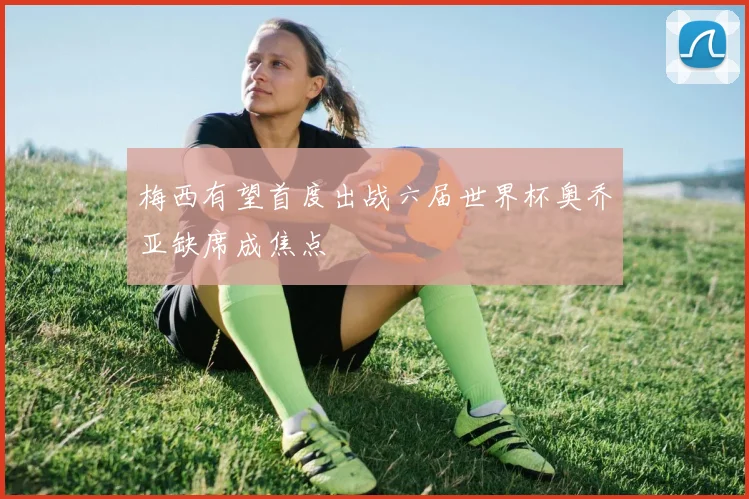 梅西有望首度出战六届世界杯奥乔亚缺席成焦点
