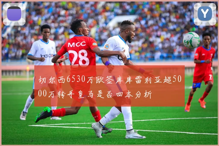 切尔西6530万欧签库库雷利亚超5000万转手皇马是否回本分析
