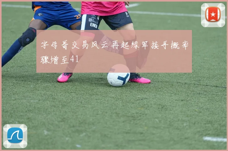 字母哥交易风云再起绿军接手概率骤增至41
