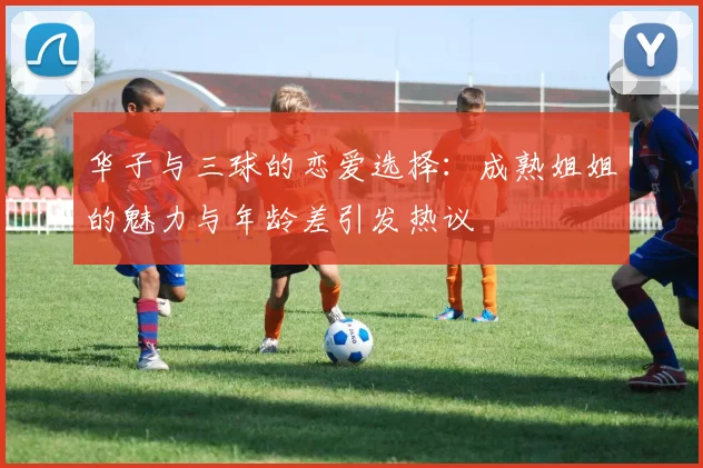 华子与三球的恋爱选择：成熟姐姐的魅力与年龄差引发热议
