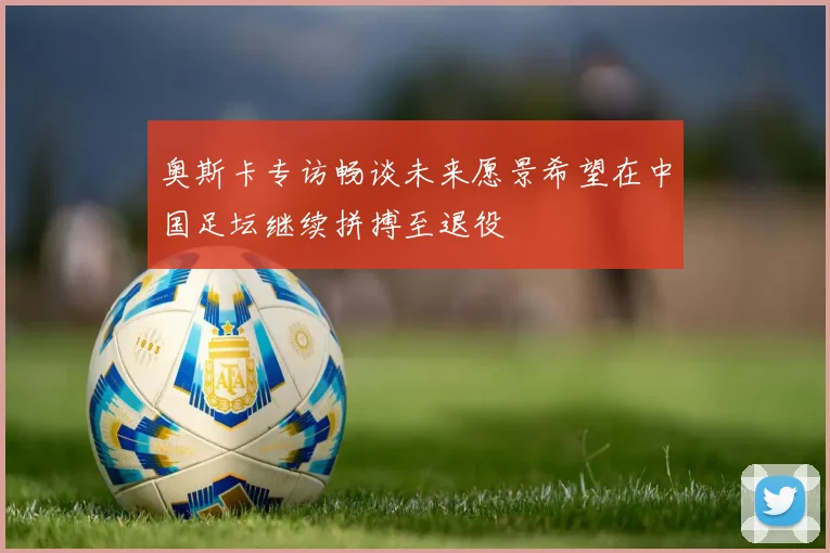 奥斯卡专访畅谈未来愿景希望在中国足坛继续拼搏至退役