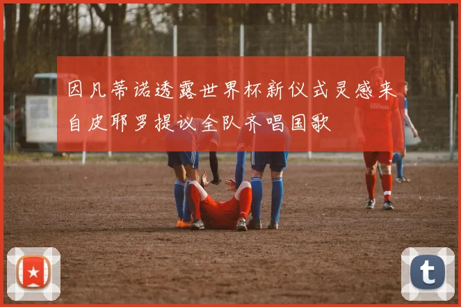 因凡蒂诺透露世界杯新仪式灵感来自皮耶罗提议全队齐唱国歌