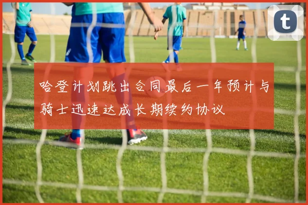 哈登计划跳出合同最后一年预计与骑士迅速达成长期续约协议