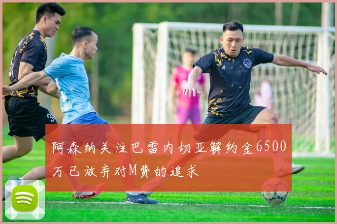 阿森纳关注巴雷内切亚解约金6500万已放弃对M费的追求
