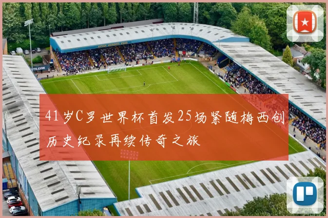 41岁C罗世界杯首发25场紧随梅西创历史纪录再续传奇之旅