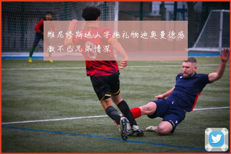 维尼修斯送人字拖礼物迪奥曼德感激不已兄弟情深