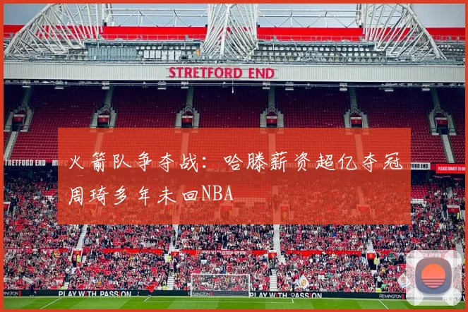 火箭队争夺战：哈滕薪资超亿夺冠周琦多年未回NBA