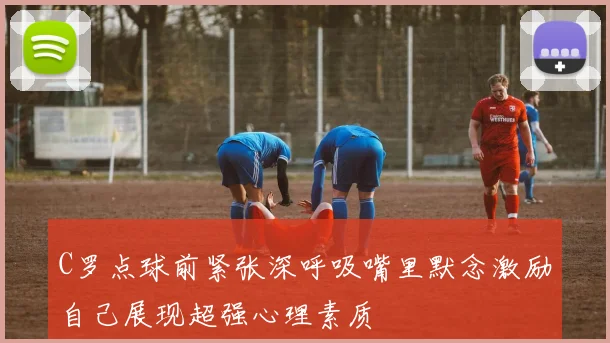 C罗点球前紧张深呼吸嘴里默念激励自己展现超强心理素质