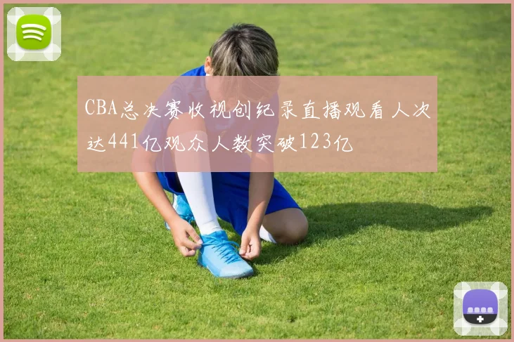CBA总决赛收视创纪录直播观看人次达441亿观众人数突破123亿