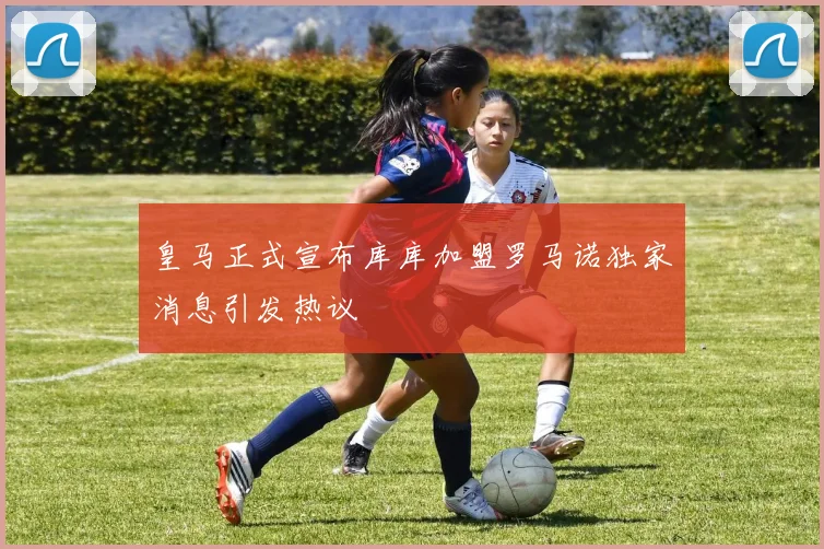 皇马正式宣布库库加盟罗马诺独家消息引发热议