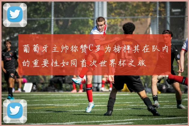 葡萄牙主帅称赞C罗为榜样其在队内的重要性如同首次世界杯之旅