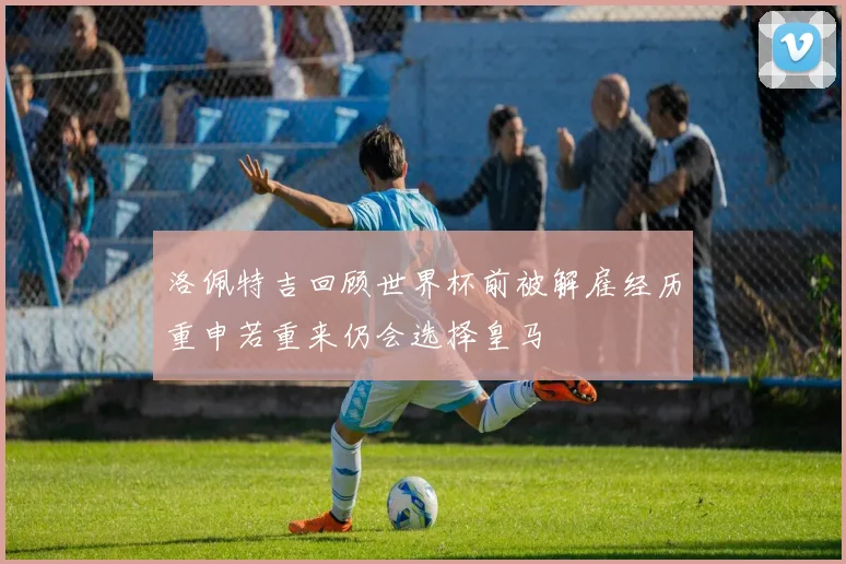 洛佩特吉回顾世界杯前被解雇经历重申若重来仍会选择皇马